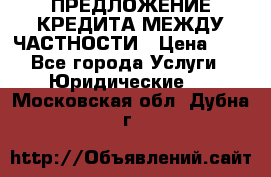 ПРЕДЛОЖЕНИЕ КРЕДИТА МЕЖДУ ЧАСТНОСТИ › Цена ­ 0 - Все города Услуги » Юридические   . Московская обл.,Дубна г.